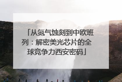 从氮气蚀刻到中欧班列：解密美光芯片的全球竞争力西安密码