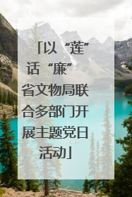以“莲”话“廉” 省文物局联合多部门开展主题党日活动