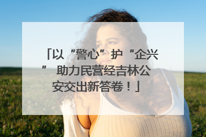 以“警心”护“企兴” 助力民营经吉林公安交出新答卷！