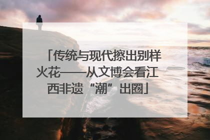 传统与现代擦出别样火花——从文博会看江西非遗“潮”出圈