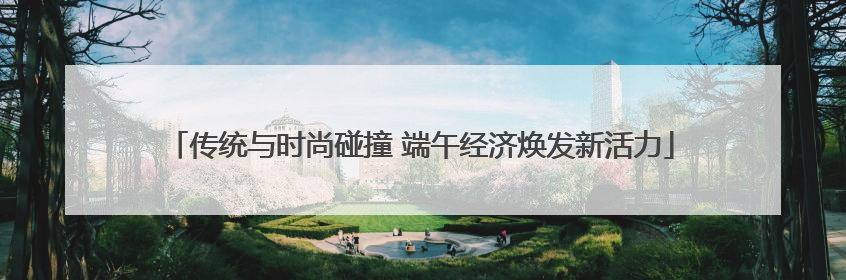 传统与时尚碰撞 端午经济焕发新活力