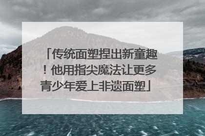 传统面塑捏出新童趣！他用指尖魔法让更多青少年爱上非遗面塑