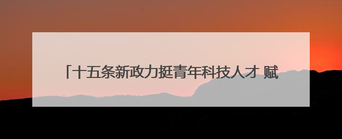 十五条新政力挺青年科技人才 赋能“13+34”产业链创新突破