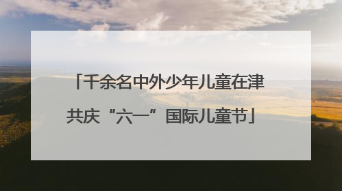 千余名中外少年儿童在津共庆“六一”国际儿童节
