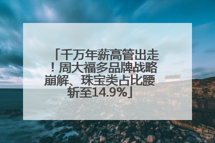 千万年薪高管出走！周大福多品牌战略崩解、珠宝类占比腰斩至14.9%