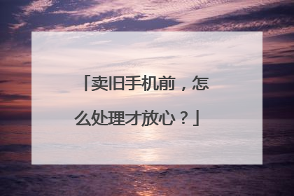 卖旧手机前，怎么处理才放心？