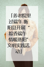 养老院里过端午 衡阳县开展“粽香端午 情暖蒸阳”文明实践活动