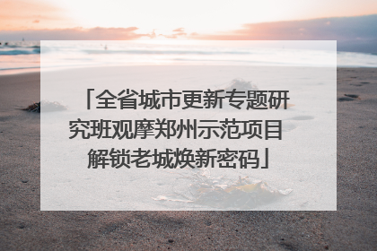 全省城市更新专题研究班观摩郑州示范项目 解锁老城焕新密码