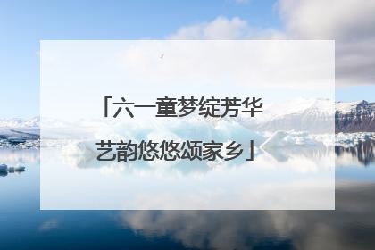 六一童梦绽芳华 艺韵悠悠颂家乡
