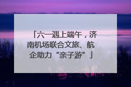 六一遇上端午，济南机场联合文旅、航企助力“亲子游”