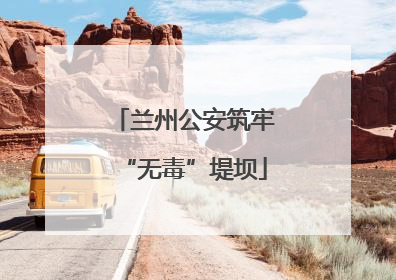 兰州公安筑牢“无毒”堤坝