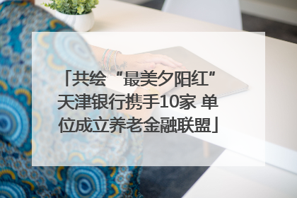 共绘“最美夕阳红” 天津银行携手10家 单位成立养老金融联盟
