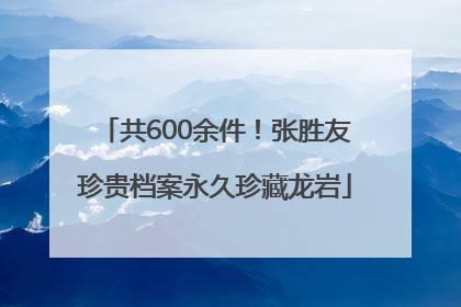 共600余件！张胜友珍贵档案永久珍藏龙岩