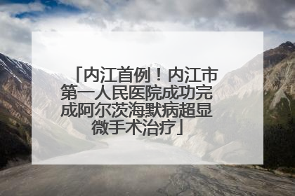 内江首例！内江市第一人民医院成功完成阿尔茨海默病超显微手术治疗