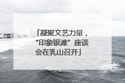凝聚文艺力量，“印象银滩”座谈会在乳山召开