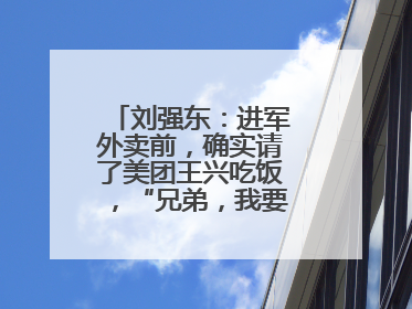 刘强东：进军外卖前，确实请了美团王兴吃饭，“兄弟，我要进入外卖了”