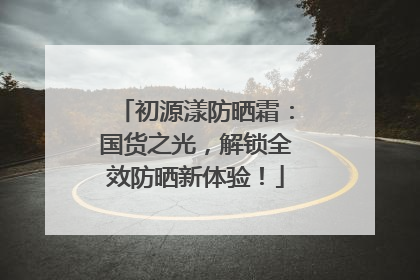 初源漾防晒霜：国货之光，解锁全效防晒新体验！