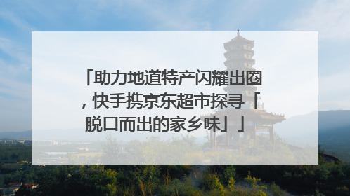 助力地道特产闪耀出圈，快手携京东超市探寻「脱口而出的家乡味」