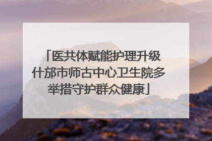 医共体赋能护理升级 什邡市师古中心卫生院多举措守护群众健康