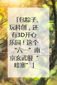 包粽子、玩科创，还有3D开心乐园！这个“六一”南京玄武很“哇塞”