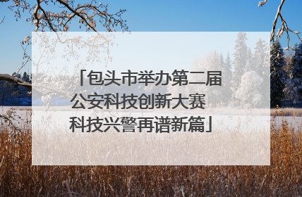 包头市举办第二届公安科技创新大赛 科技兴警再谱新篇