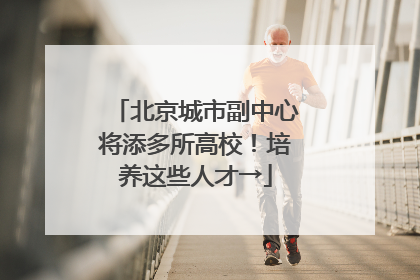 北京城市副中心将添多所高校！培养这些人才→