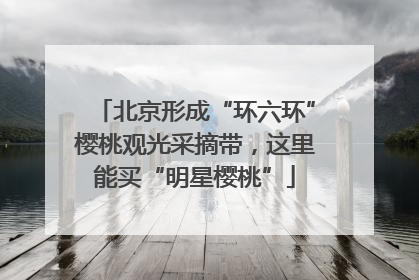 北京形成“环六环”樱桃观光采摘带，这里能买“明星樱桃”