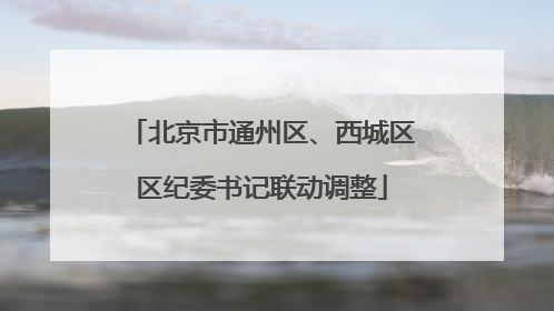 北京市通州区、西城区区纪委书记联动调整
