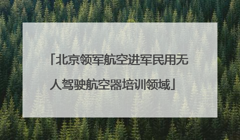 北京领军航空进军民用无人驾驶航空器培训领域