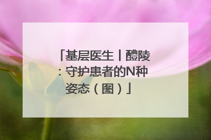 基层医生丨醴陵：守护患者的N种姿态（图）