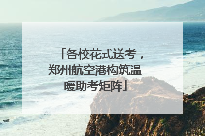 各校花式送考，郑州航空港构筑温暖助考矩阵