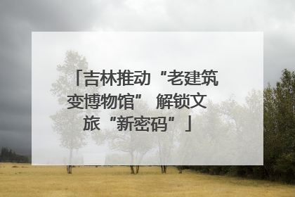 吉林推动“老建筑变博物馆” 解锁文旅“新密码”
