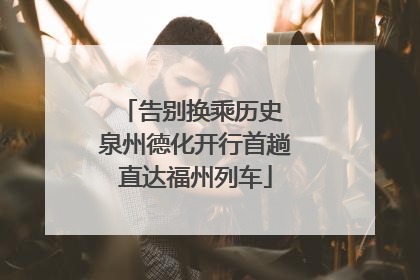 告别换乘历史 泉州德化开行首趟直达福州列车