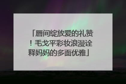 唇间绽放爱的礼赞！毛戈平彩妆浪漫诠释妈妈的多面优雅