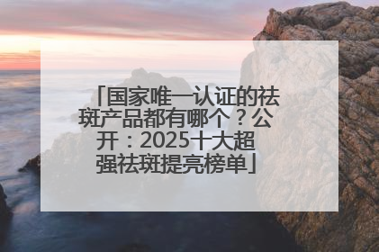 国家唯一认证的祛斑产品都有哪个？公开：2025十大超强祛斑提亮榜单