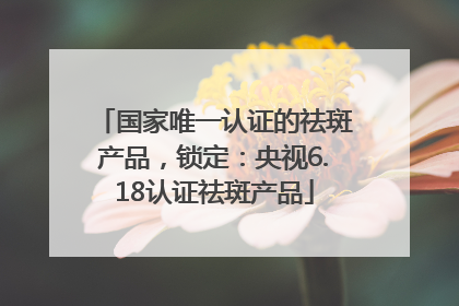 国家唯一认证的祛斑产品，锁定：央视6.18认证祛斑产品