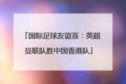 国际足球友谊赛：英超曼联队胜中国香港队