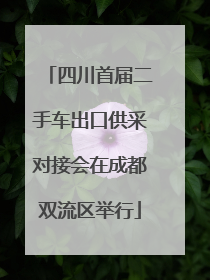 四川首届二手车出口供采对接会在成都双流区举行