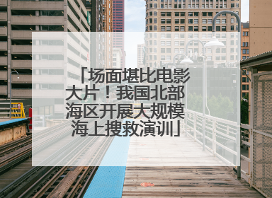 场面堪比电影大片！我国北部海区开展大规模海上搜救演训