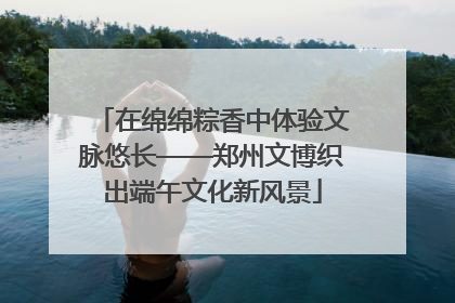 在绵绵粽香中体验文脉悠长——郑州文博织出端午文化新风景