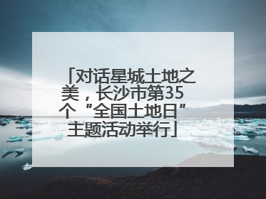 对话星城土地之美，长沙市第35个“全国土地日”主题活动举行
