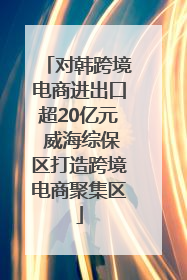 对韩跨境电商进出口超20亿元 威海综保区打造跨境电商聚集区