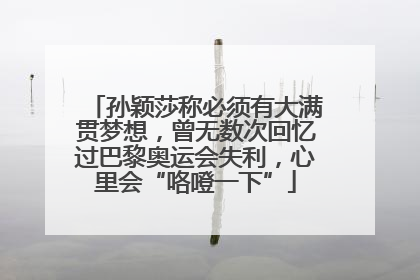 孙颖莎称必须有大满贯梦想，曾无数次回忆过巴黎奥运会失利，心里会“咯噔一下”
