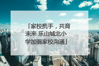家校携手，共育未来 乐山城北小学加强家校沟通