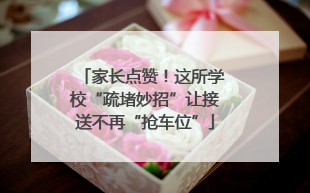 家长点赞！这所学校“疏堵妙招”让接送不再“抢车位”