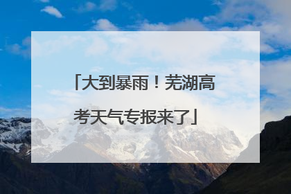 大到暴雨！芜湖高考天气专报来了