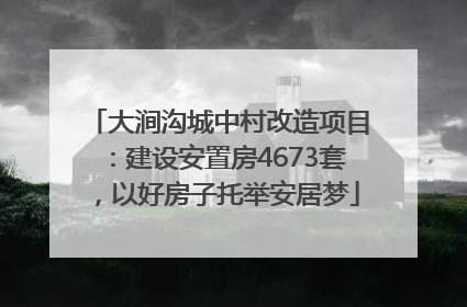 大涧沟城中村改造项目：建设安置房4673套，以好房子托举安居梦