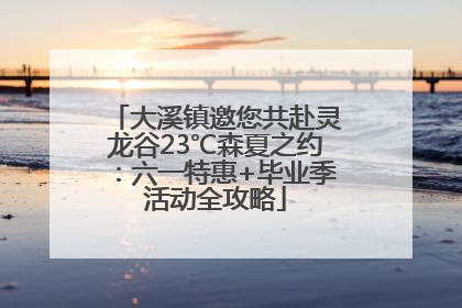 大溪镇邀您共赴灵龙谷23℃森夏之约：六一特惠+毕业季活动全攻略