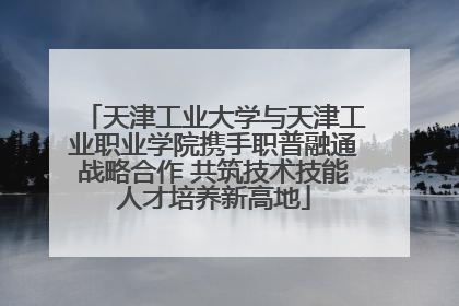 天津工业大学与天津工业职业学院携手职普融通战略合作 共筑技术技能人才培养新高地