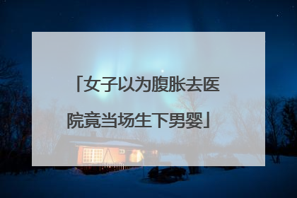 女子以为腹胀去医院竟当场生下男婴